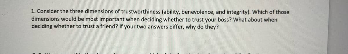 1. Consider the three dimensions of trustworthiness (ability, benevolence, and integrity). Which of those
dimensions would be most important when deciding whether to trust your boss? What about when
deciding whether to trust a friend? If your two answers differ, why do they?
