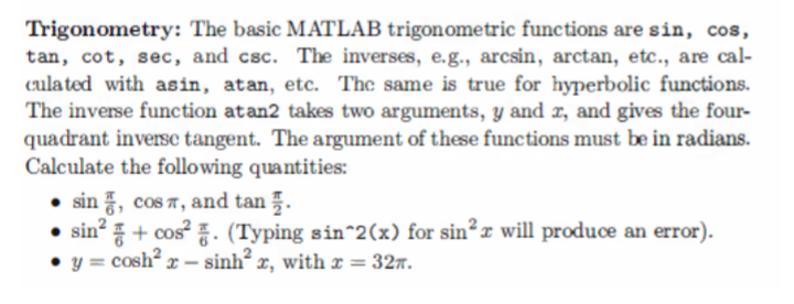 Trigonometry: The basic MATLAB trigonometric functions are sin, cos,
tan, cot, sec, and csc. The inverses, e.g., arcsin, arctan, etc., are cal-
culated with asin, atan, etc. The same is true for hyperbolic functions.
The inverse function atan2 takes two arguments, y and x, and gives the four-
quadrant inverse tangent. The argument of these functions must be in radians.
Calculate the following quantities:
sin, cos , and tan.
sin²+ cos². (Typing sin^2(x) for sin²x will produce an error).
y = cosh²r- sinh²x, with x = 32.