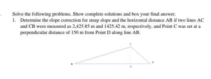 Solve the following problems. Show complete solutions and box your final answer.
1. Determine the slope correction for steep slope and the horizontal distance AB if two lines AC
and CB were measured as 2,425.85 m and 1425.42 m, respectively, and Point C was set at a
perpendicular distance of 150 m from Point D along line AB.