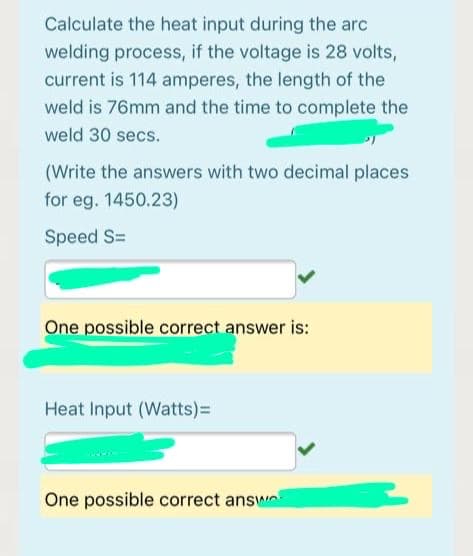 Calculate the heat input during the arc
welding process, if the voltage is 28 volts,
current is 114 amperes, the length of the
weld is 76mm and the time to complete the
weld 30 secs.
(Write the answers with two decimal places
for eg. 1450.23)
Speed S=
One possible correct answer is:
Heat Input (Watts)3D
One possible correct answo
