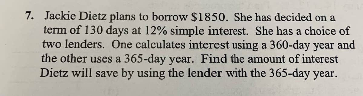 7. Jackie Dietz plans to borrow $1850. She has decided on a
term of 130 days at 12% simple interest. She has a choice of
two lenders. One calculates interest using a 360-day year and
the other uses a 365-day year. Find the amount of interest
Dietz will save by using the lender with the 365-day year.
