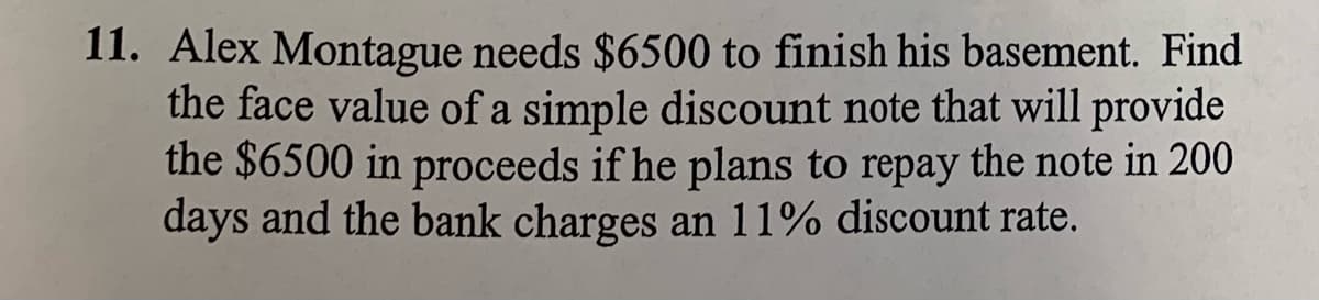 11. Alex Montague needs $6500 to finish his basement. Find
the face value of a simple discount note that will provide
the $6500 in proceeds if he plans to repay the note in 200
days and the bank charges an 11% discount rate.
