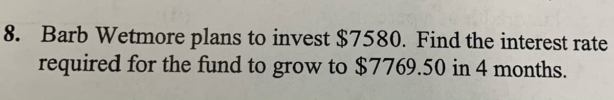 8. Barb Wetmore plans to invest $7580. Find the interest rate
required for the fund to grow to $7769.50 in 4 months.
