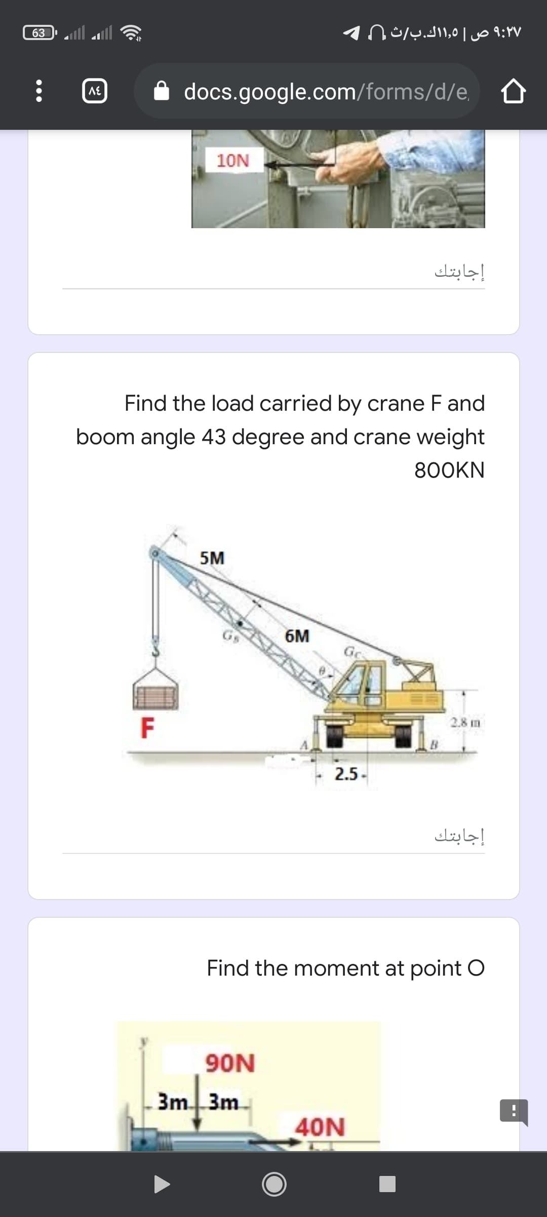 ۹:۲۷ ص ۱,0 ۱ك.بث
63
A docs.google.com/forms/d/e, A
10N
إجابتك
Find the load carried by crane F and
boom angle 43 degree and crane weight
800KN
5M
6M
Gc
2.8 m
F
2.5-
إجابتك
Find the moment at point O
90N
3m 3m
40N
--
