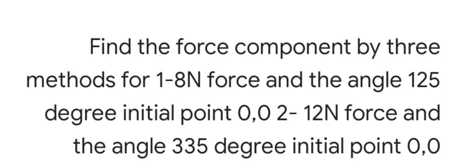 Find the force component by three
methods for 1-8N force and the angle 125
degree initial point 0,0 2- 12N force and
the angle 335 degree initial point 0,0
