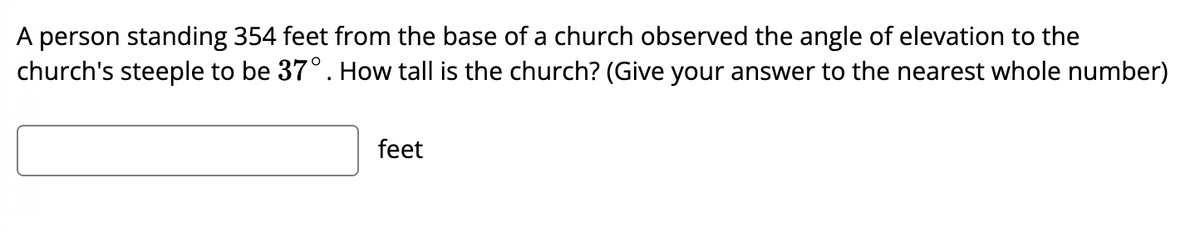 A person standing 354 feet from the base of a church observed the angle of elevation to the
church's steeple to be 37°. How tall is the church? (Give your answer to the nearest whole number)
feet

