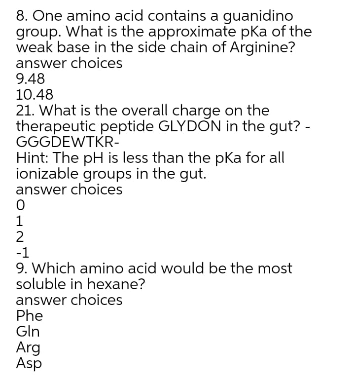 8. One amino acid contains a guanidino
group. What is the approximate pka of the
weak base in the side chain of Arginine?
answer choices
9.48
10.48
21. What is the overall charge on the
therapeutic peptide GLYDON in the gut? -
GGGDEWTKR-
Hint: The pH is less than the pKa for all
ionizable groups in the gut.
answer choices
1
2
-1
9. Which amino acid would be the most
soluble in hexane?
answer choices
Phe
Gln
Arg
Asp
