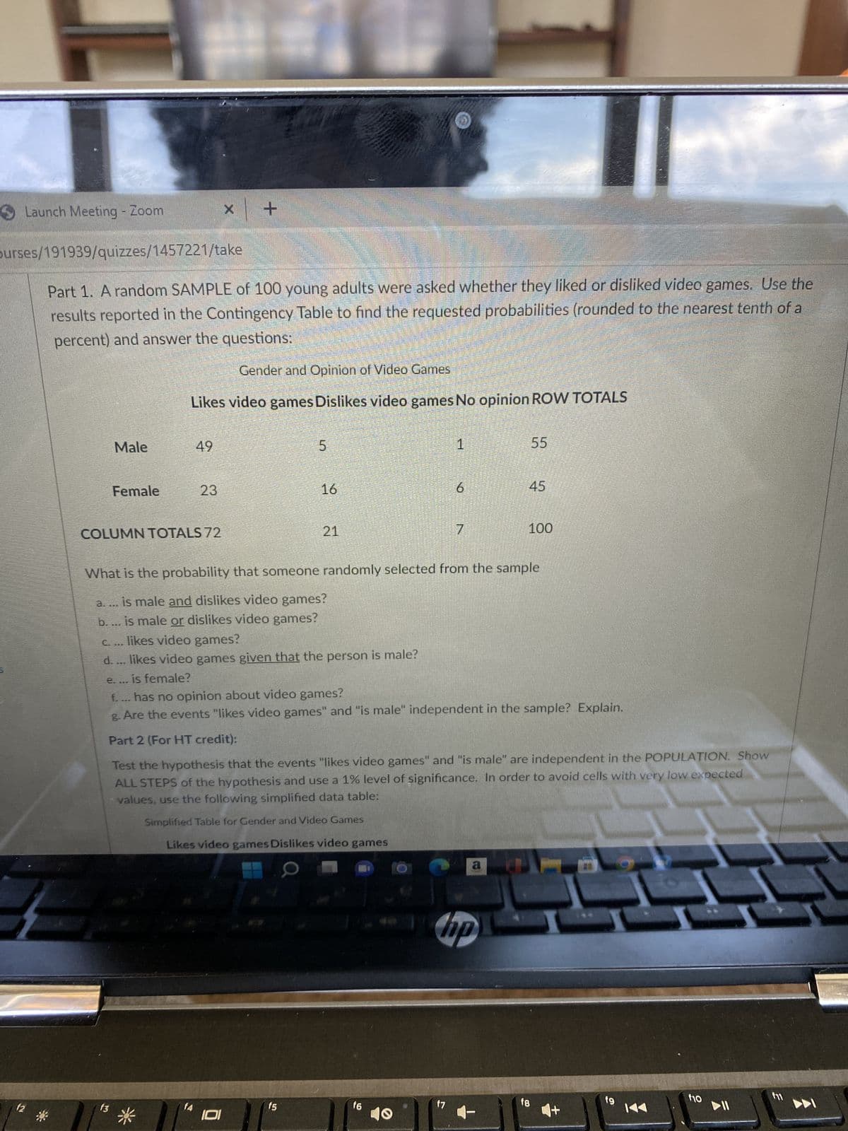 Launch Meeting - Zoom
X
purses/191939/quizzes/1457221/take
Part 1. A random SAMPLE of 100 young adults were asked whether they liked or disliked video games. Use the
results reported in the Contingency Table to find the requested probabilities (rounded to the nearest tenth of a
percent) and answer the questions:
Gender and Opinion of Video Games
Likes video games Dislikes video games No opinion ROW TOTALS
Male
49
5
1
55
Female
23
16
6
COLUMN TOTALS 72
7
100
What is the probability that someone randomly selected from the sample
a.... is male and dislikes video games?
b.... is male or dislikes video games?
c. ... likes video games?
d. ... likes video games given that the person is male?
e.... is female?
f.... has no opinion about video games?
g. Are the events "likes video games" and "is male" independent in the sample? Explain.
Part 2 (For HT credit):
Test the hypothesis that the events "likes video games" and "is male" are independent in the POPULATION. Show
ALL STEPS of the hypothesis and use a 1% level of significance. In order to avoid cells with very low expected
values, use the following simplified data table:
Simplified Table for Gender and Video Games
Likes video games Dislikes video games
a
f10
f4
f5
14 101
f2
+
f3
f6
hp
f7
f8
455
f9
▶II
3
f11