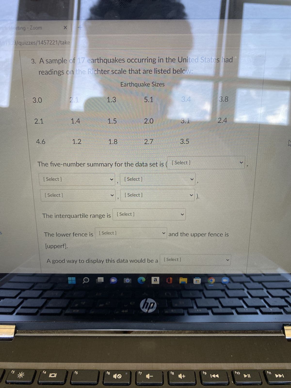 nch Meeting - Zoom
191939/quizzes/1457221/take
107
f3
3. A sample of 17 earthquakes occurring in the United States had
readings on the Richter scale that are listed below:
Earthquake Sizes
3.0
2.1
1.3
5.1
3.4
3.8
1.5
2.0
3.1
4.6
1.2
1.8
2.7
3.5
The five-number summary for the data set is ([Select]
[Select]
[Select]
[Select]
[Select]
Y ).
The interquartile range is [Select ]
The lower fence is [Select]
M
✓ and the upper fence is
[upperf].
A good way to display this data would be a
[Select]
0
a
hp
f7
2.1
f4
1.4
f5
16
f8
fg
2.4
f10
2
f11
▶▶I
L