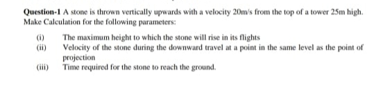 Question-1 A stone is thrown vertically upwards with a velocity 20m/s from the top of a tower 25m high.
Make Calculation for the following parameters:
(i)
The maximum height to which the stone will rise in its flights
Velocity of the stone during the downward travel at a point in the same level as the point of
(ii)
projection
(iii) Time required for the stone to reach the ground.
