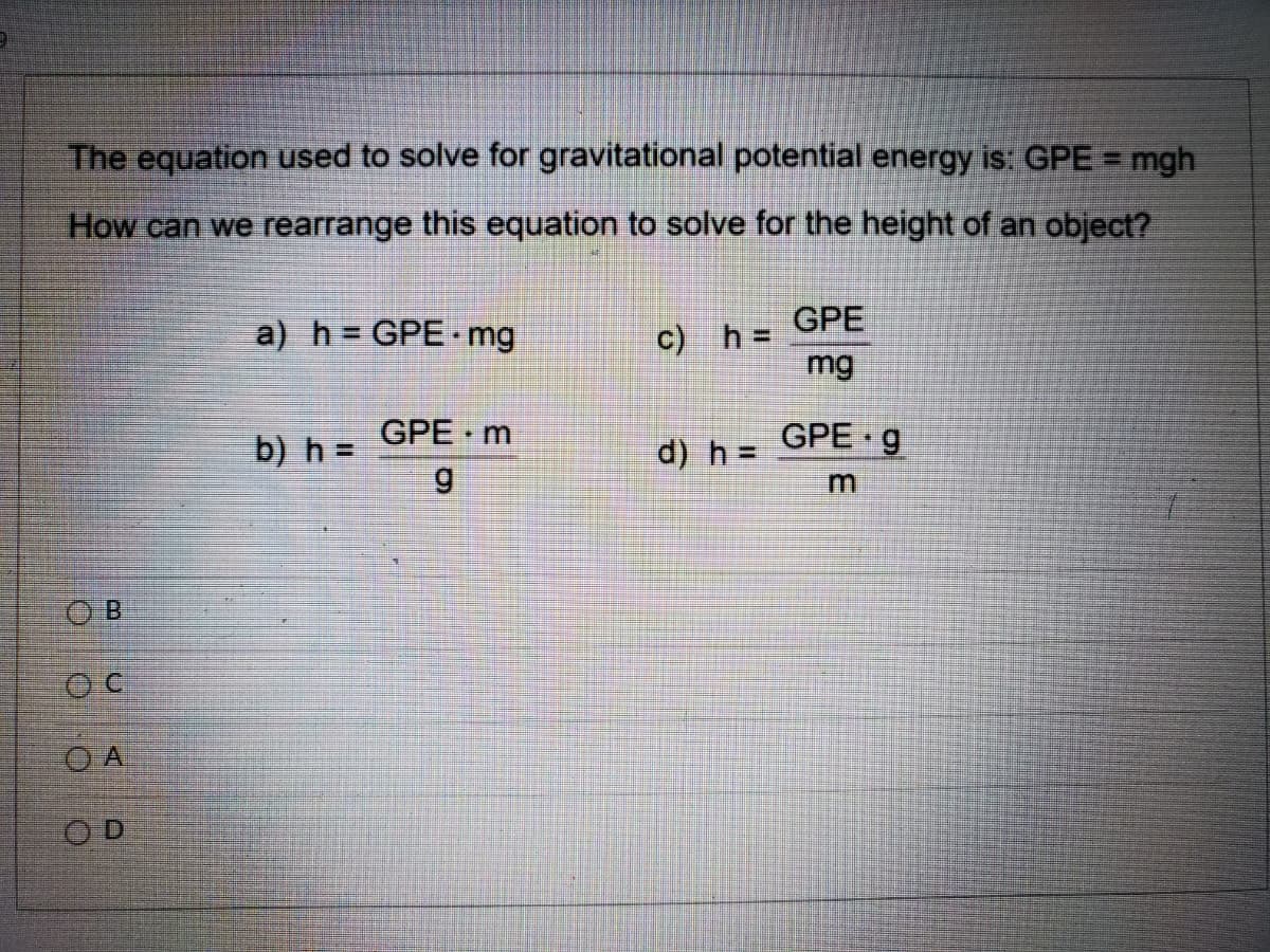 The equation used to solve for gravitational potential energy is: GPE = mgh
How can we rearrange this equation to solve for the height of an object?
a) h = GPE mg
c) h =
mg
GPE
b) h =
GPE m
d) h =
GPE g
6.
O B
O A
OD
