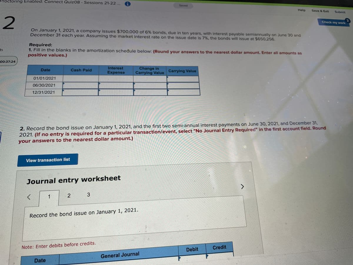 Proctoring Enabled: Connect Quiz08 - Sessions 21-22 ...
Saved
Help
Save & Exit
Submit
Check my wwork
On January 1, 2021, a company issues $700,000 of 6% bonds, due in ten years, with interest payable semiannually on June 30 and
December 31 each year. Assuming the market interest rate on the issue date is 7%, the bonds will issue at $650,256.
Required:
1. Fill in the blanks in the amortization scheđule below: (Round your answers to the nearest dollar amount. Enter all amounts as
ts
positive values.)
00:37:24
Interest
Change in
Carrying Value Carrying Value
Date
Cash Paid
Expense
01/01/2021
06/30/2021
12/31/2021
2. Record the bond issue on January 1, 2021, and the first two semi-annual interest payments on June 30, 2021, and December 31,
2021. (If no entry is required for a particular transaction/event, select "No Journal Entry Required" in the first account field. Round
your answers to the nearest dollar amount.)
View transaction list
Journal entry worksheet
1
Record the bond issue on January 1, 2021.
Note: Enter debits before credits.
Credit
Debit
General Journal
Date
