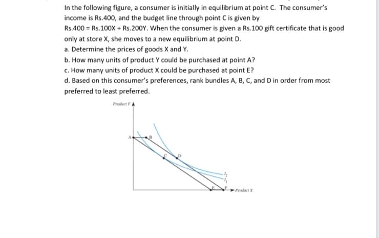 In the following figure, a consumer is initially in equilibrium at point C. The consumer's
income is Rs.400, and the budget line through point C is given by
Rs.400 = Rs.100X + Rs.200Y. When the consumer is given a Rs.100 gift certificate that is good
only at store X, she moves to a new equilibrium at point D.
a. Determine the prices of goods X and Y.
b. How many units of product Y could be purchased at point A?
c. How many units of product X could be purchased at point E?
d. Based on this consumer's preferences, rank bundles A, B, C, and D in order from most
preferred to least preferred.
Product YA
Prodact X
