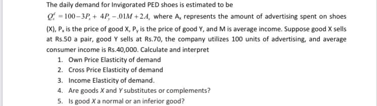 The daily demand for Invigorated PED shoes is estimated to be
Q = 100– 3P, + 4P, – .01M + 24, where A, represents the amount of advertising spent on shoes
(X), P, is the price of good X, P, is the price of good Y, and M is average income. Suppose good X sells
at Rs.50 a pair, good Y sells at Rs.70, the company utilizes 100 units of advertising, and average
consumer income is Rs.40,000. Calculate and interpret
1. Own Price Elasticity of demand
2. Cross Price Elasticity of demand
3. Income Elasticity of demand.
4. Are goods X and Y substitutes or complements?
5. Is good X a normal or an inferior good?
