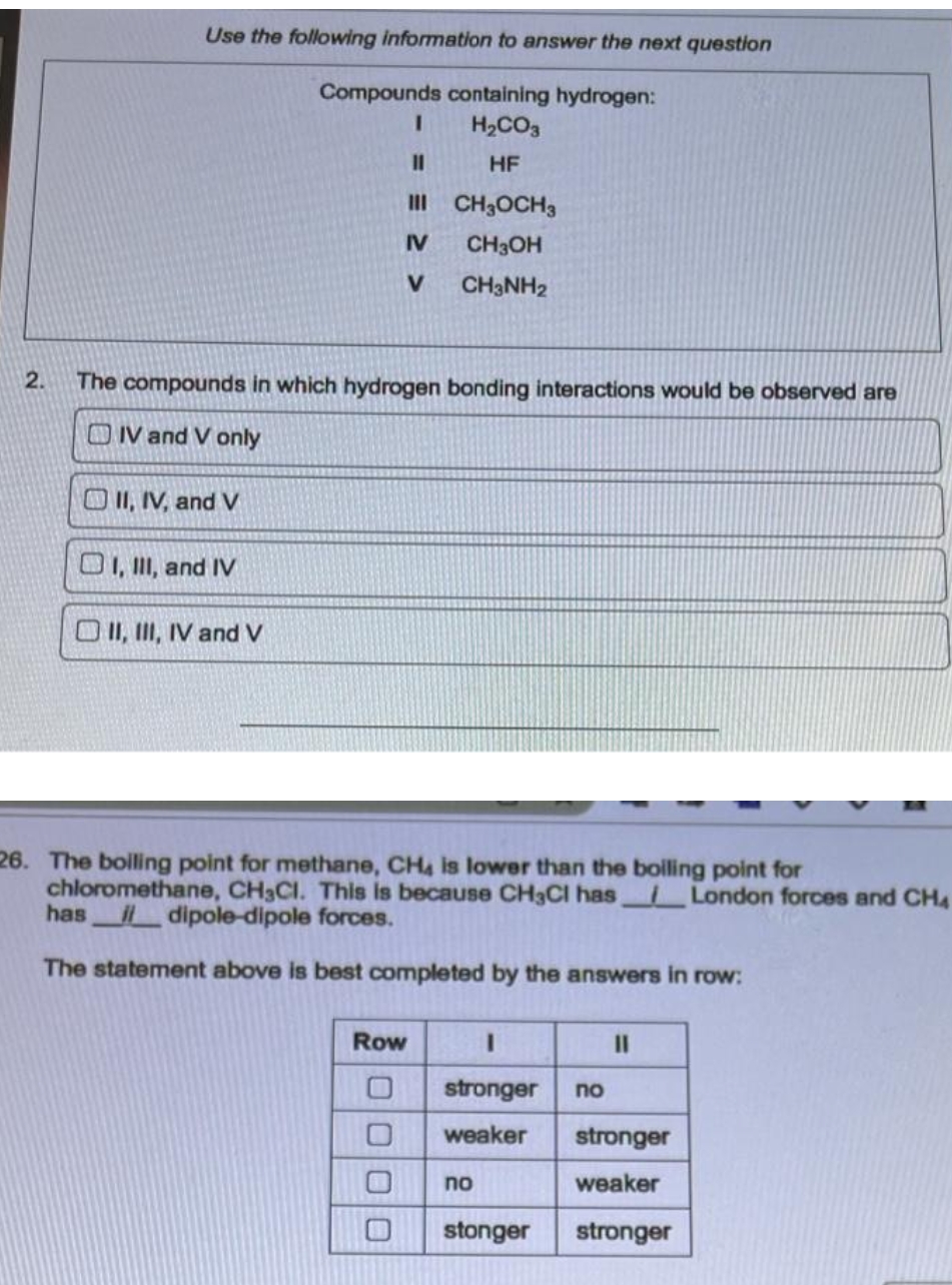 Use the following information to answer the next question
Compounds containing hydrogen:
3D
H2CO3
HF
III CH3OCH3
IV
CH3OH
V.
CH3NH2
2.
The compounds in which hydrogen bonding interactions would be observed are
OIV and V only
O II, IV, and V
O1, I, and IV
O I, II, IV and v
26. The bolling point for methane, CH4 is lower than the boliling point for
chloromethane, CH3CI. This is because CH3CI has London forces and CH4
has dipole-dipole forces.
The statement above is best completed by the answers in row:
Row
3D
stronger
no
weaker
stronger
no
weaker
stonger
stronger
