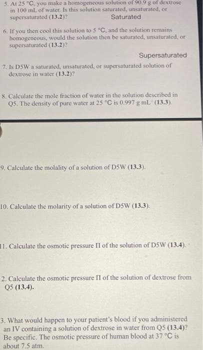 5. At 25 "C, you make a homogeneous solution of 90.9 g of dextrose
in 100 mL of water. Is this solution saturated, unsaturated, or
supersaturated (13.2)?
Saturated
6. If you then cool this solution to 5 °C, and the solution remains
homogeneous, would the solution then be saturated, unsaturated, or
supersaturated (13.2)?
Supersaturated
7. Is DSW a saturated, unsaturated, or supersaturated solution of
dextrose in water (13.2)?
8. Calculate the mole fraction of water in the solution described in
Q5. The density of pure water at 25 °C is 0.997 g mL (13.3).
9. Calculate the molality of a solution of DSW (13.3).
10. Calculate the molarity of a solution of D5W (13.3).
11. Calculate the osmotic pressure Il of the solution of D5W (13.4).
2. Calculate the osmotic pressure II of the solution of dextrose from
Q5 (13.4).
3. What would happen to your patient's blood if you administered
an IV containing a solution of dextrose in water from Q5 (13.4)?
Be specific. The osmotic pressure of human blood at 37 °C is
about 7.5 atm.
