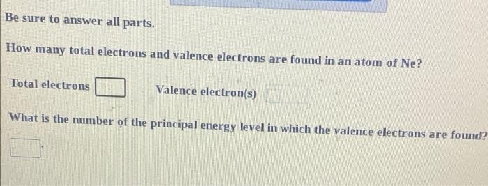 Be sure to answer all parts.
How many total electrons and valence electrons are found in an atom of Ne?
Total electrons
Valence electron(s)
What is the number of the principal energy level in which the valence electrons are found?
