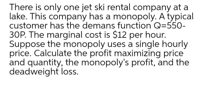 There is only one jet ski rental company at a
lake. This company has a monopoly. A typical
customer has the demans function Q=550-
30P. The marginal cost is $12 per hour.
Suppose the monopoly uses a single hourly
price. Calculate the profit maximizing price
and quantity, the monopoly's profit, and the
deadweight loss.
