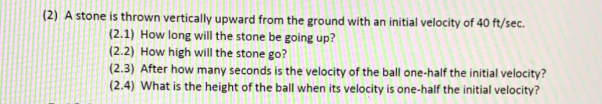 (2) A stone is thrown vertically upward from the ground with an initial velocity of 40 ft/sec.
(2.1) How long will the stone be going up?
(2.2) How high will the stone go?
(2.3) After how many seconds is the velocity of the ball one-half the initial velocity?
(2.4) What is the height of the ball when its velocity is one-half the initial velocity?
