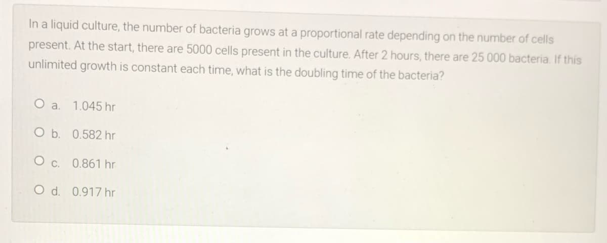 In a liquid culture, the number of bacteria grows at a proportional rate depending on the number of cells
present. At the start, there are 5000 cells present in the culture. After 2 hours, there are 25 000 bacteria. If this
unlimited growth is constant each time, what is the doubling time of the bacteria?
O a.
1.045 hr
O b. 0.582 hr
O c. 0.861 hr
O d. 0.917 hr
