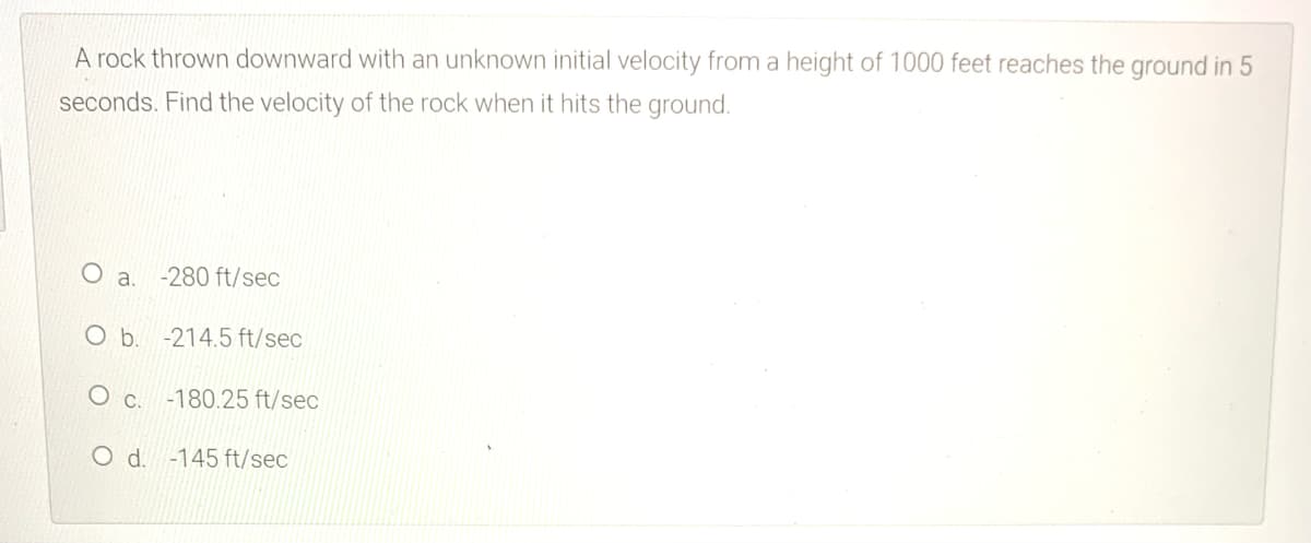 A rock thrown downward with an unknown initial velocity from a height of 1000 feet reaches the ground in 5
seconds. Find the velocity of the rock when it hits the ground.
O a.
-280 ft/sec
Ob.
-214.5 ft/sec
O c. -180.25 ft/sec
O d. -145 ft/sec
