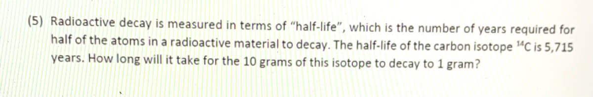 (5) Radioactive decay is measured in terms of "half-life", which is the number of years required for
half of the atoms in a radioactive material to decay. The half-life of the carbon isotope 4C is 5,715
years. How long will it take for the 10 grams of this isotope to decay to 1 gram?
