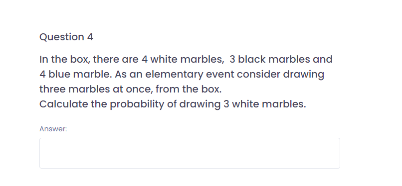 Question 4
In the box, there are 4 white marbles, 3 black marbles and
4 blue marble. As an elementary event consider drawing
three marbles at once, from the box.
Calculate the probability of drawing 3 white marbles.
Answer:
