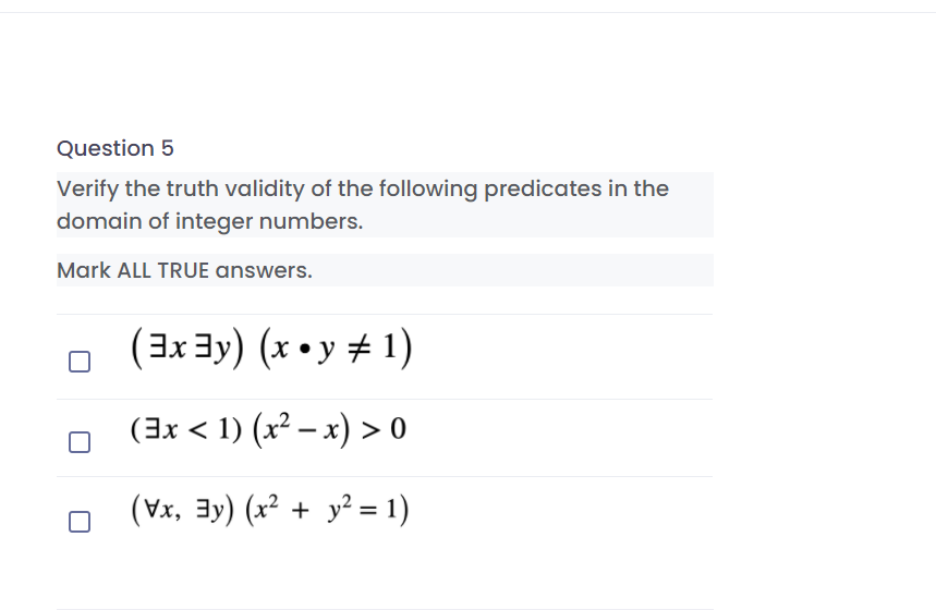 Question 5
Verify the truth validity of the following predicates in the
domain of integer numbers.
Mark ALL TRUE answers.
(3x 3y) (x • y # 1)
o (3x < 1) (x² – x) > 0
(Vx, 3y) (x² + y² = 1)
