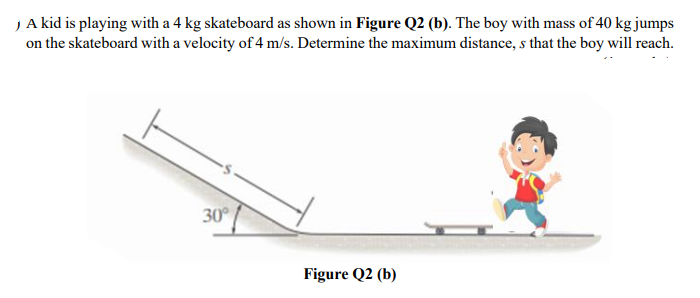 )A kid is playing with a 4 kg skateboard as shown in Figure Q2 (b). The boy with mass of 40 kg jumps
on the skateboard with a velocity of 4 m/s. Determine the maximum distance, s that the boy will reach.
30
Figure Q2 (b)
