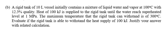 (b) A rigid tank of 10 L vessel initially contains a mixture of liquid water and vapor at 100°C with
12.3% quality. Heat of 100 kJ is supplied to the rigid tank until the water reach superheated
level at 1 MPa. The maximum temperature that the rigid tank can withstand is of 300°C.
Evaluate if the rigid tank is able to withstand the heat supply of 100 kJ. Justify your answer
with related calculation.
