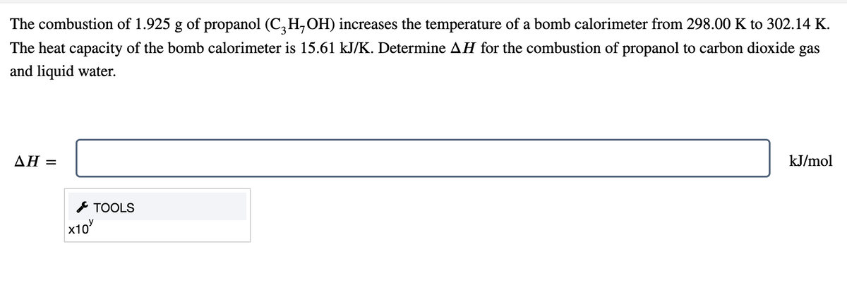 The combustion of 1.925 g of propanol (C₂H,OH) increases the temperature of a bomb calorimeter from 298.00 K to 302.14 K.
The heat capacity of the bomb calorimeter is 15.61 kJ/K. Determine AH for the combustion of propanol to carbon dioxide gas
and liquid water.
kJ/mol
ΔΗ =
TOOLS
x10