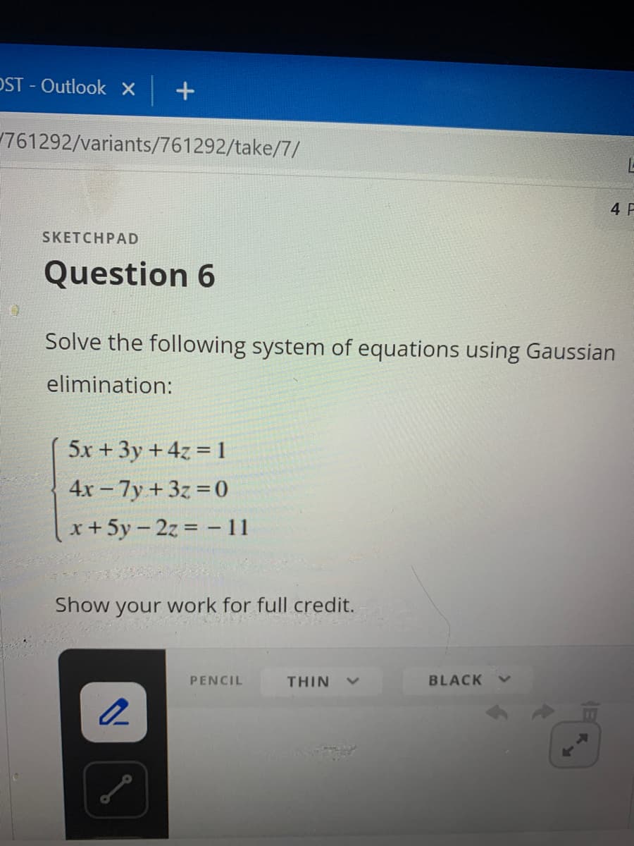 OST- Outlook X
+
761292/variants/761292/take/7/
SKETCHPAD
Question 6
Solve the following system of equations using Gaussian
elimination:
5x + 3y + 4z = 1
4x - 7y + 3z = 0
x + 5y-2z = - 11
Show your work for full credit.
2
PENCIL
THIN
BLACK
A
L
4 F