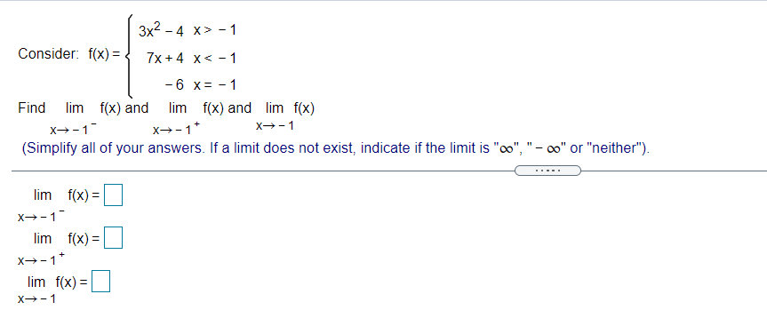 3x2 - 4 x> - 1
Consider: f(x) =
7x + 4 x< - 1
-6 x= - 1
Find lim
f(x) and
lim f(x) and lim f(x)
x--1
x→-1*
x--1
(Simplify all of your answers. If a limit does not exist, indicate if the limit is "co", "- co" or "neither").
lim f(x) =
x-1
lim f(x) =
x→-1*
lim f(x) =
X--1
