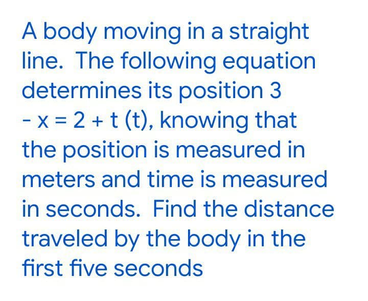 A body moving in a straight
line. The following equation
determines its position 3
- x = 2 + t (t), knowing that
the position is measured in
meters and time is measured
in seconds. Find the distance
traveled by the body in the
first five seconds
