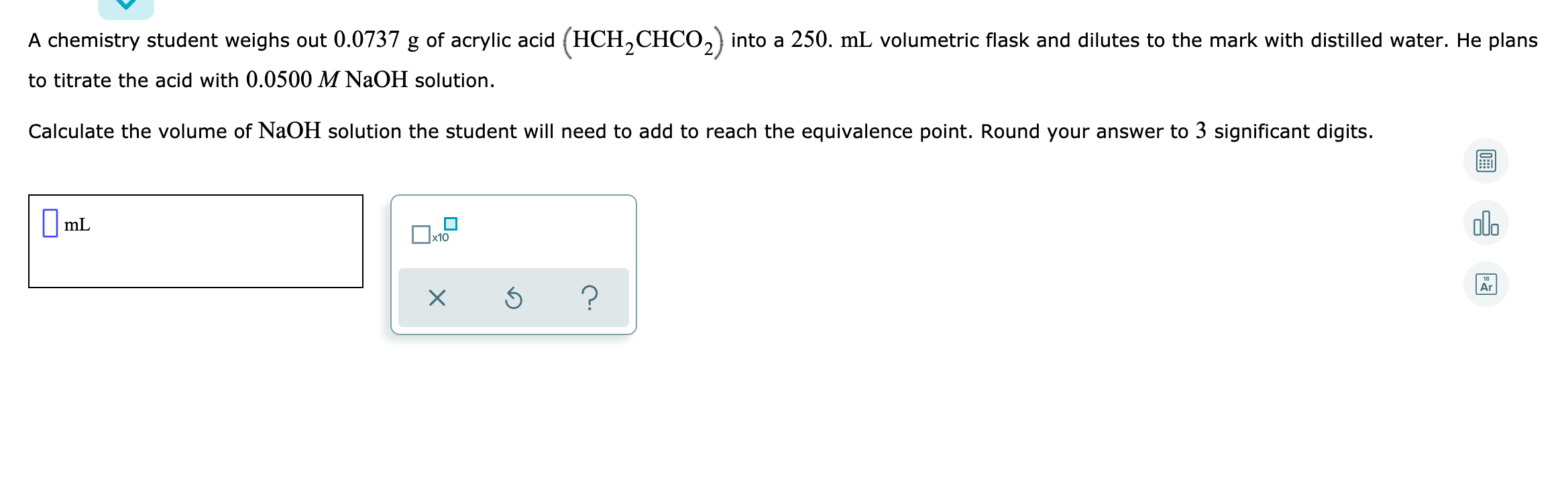 A chemistry student weighs out 0.0737 g of acrylic acid (HCH,CHCO,) into a 250. mL volumetric flask and dilutes to the mark with distilled water. He plans
to titrate the acid with 0.0500 M NaOH solution.
Calculate the volume of NaOH solution the student will need to add to reach the equivalence point. Round your answer to 3 significant digits.
|mL
olo
x10
Ar
