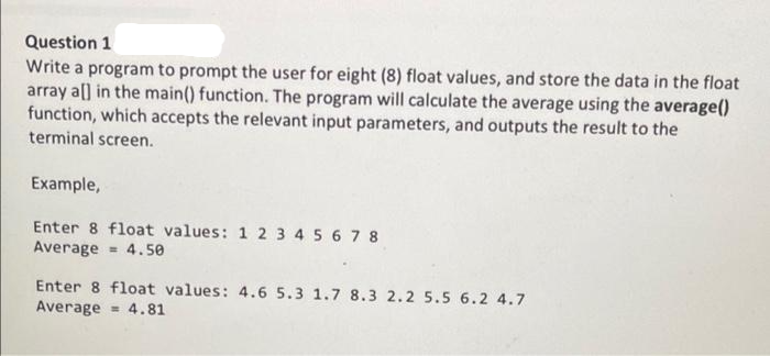 Question 1
Write a program to prompt the user for eight (8) float values, and store the data in the float
array all in the main() function. The program will calculate the average using the average()
function, which accepts the relevant input parameters, and outputs the result to the
terminal screen.
Example,
Enter 8 float values: 1 2 3 4 5 6 7 8
Average 4.50
Enter 8 float values: 4.6 5.3 1.7 8.3 2.2 5.5 6.2 4.7
Average 4.81
