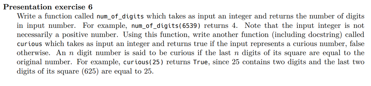 Presentation exercise 6
Write a function called num_of_digits which takes as input an integer and returns the number of digits
in input number. For example, num_of_digits (6539) returns 4. Note that the input integer is not
necessarily a positive number. Using this function, write another function (including docstring) called
curious which takes as input an integer and returns true if the input represents a curious number, false
otherwise. An n digit number is said to be curious if the last n digits of its square are equal to the
original number. For example, curious (25) returns True, since 25 contains two digits and the last two
digits of its square (625) are equal to 25.