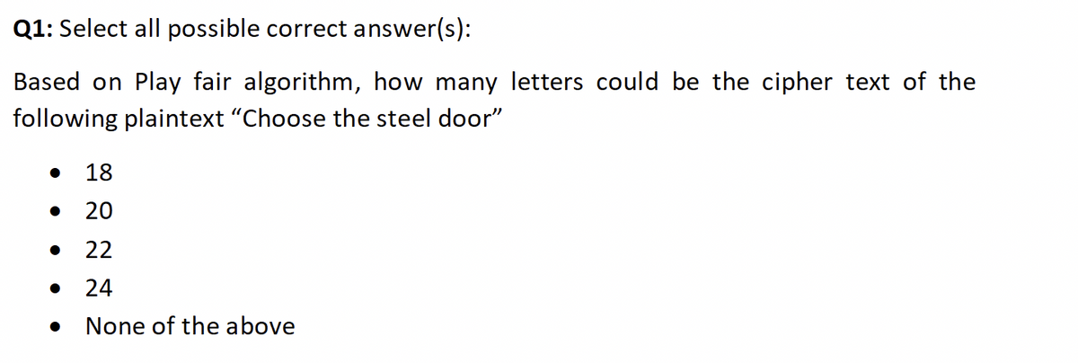 Q1: Select all possible correct answer(s):
Based on Play fair algorithm, how many letters could be the cipher text of the
following plaintext "Choose the steel door"
• 18
20
22
24
None of the above