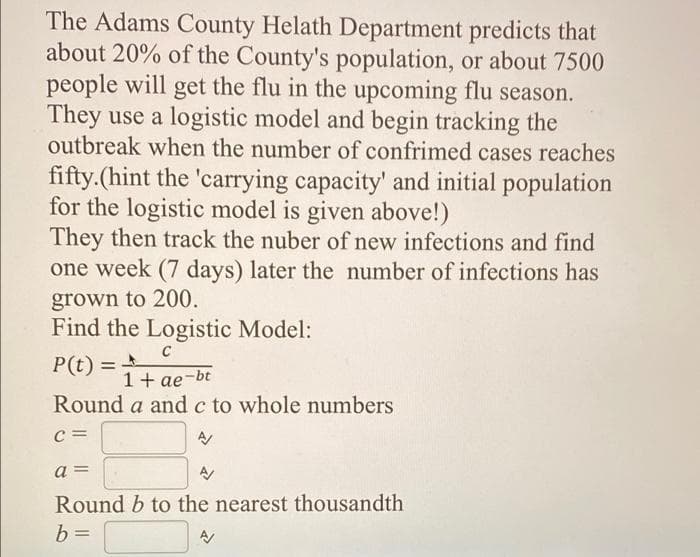 The Adams County Helath Department predicts that
about 20% of the County's population, or about 7500
people will get the flu in the upcoming flu season.
They use a logistic model and begin tracking the
outbreak when the number of confrimed cases reaches
fifty.(hint the 'carrying capacity' and initial population
for the logistic model is given above!)
They then track the nuber of new infections and find
one week (7 days) later the number of infections has
grown to 200.
Find the Logistic Model:
C
P(t) =
1 + ae-bt
!!
Round a and c to whole numbers
C =
a =
Round b to the nearest thousandth
b =
