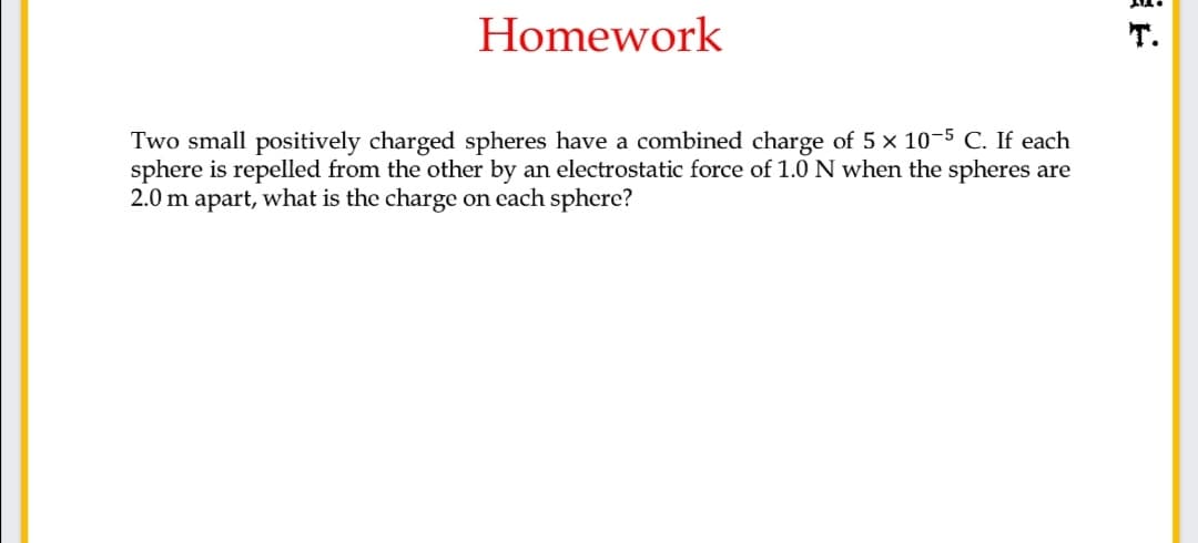 Homework
T.
Two small positively charged spheres have a combined charge of 5 x 10-5 C. If each
sphere is repelled from the other by an electrostatic force of 1.0N when the spheres are
2.0 m apart, what is the charge on each sphere?
