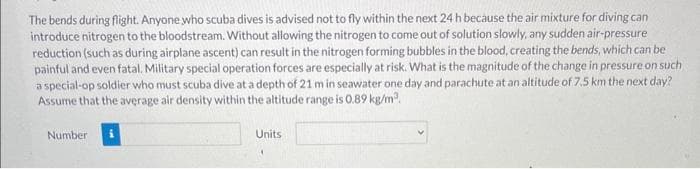 The bends during flight. Anyone who scuba dives is advised not to fly within the next 24 h because the air mixture for diving can
introduce nitrogen to the bloodstream. Without allowing the nitrogen to come out of solution slowly, any sudden air-pressure
reduction (such as during airplane ascent) can result in the nitrogen forming bubbles in the blood, creating the bends, which can be
painful and even fatal. Military special operation forces are especially at risk. What is the magnitude of the change in pressure on such
a special-op soldier who must scuba dive at a depth of 21 m in seawater one day and parachute at an altitude of 7.5 km the next day?
Assume that the average air density within the altitude range is 0.89 kg/m².
Number
Units