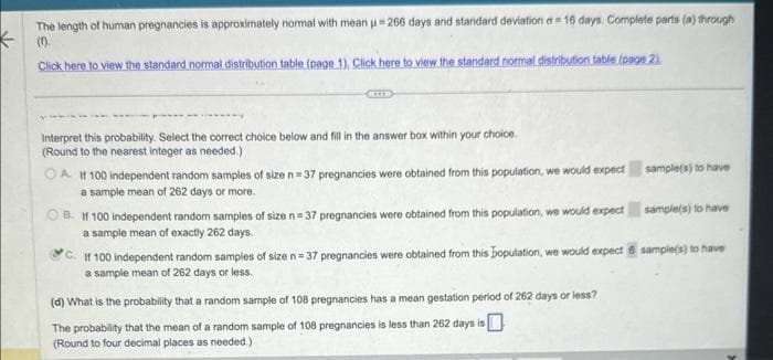 The length of human pregnancies is approximately normal with mean =266 days and standard deviation a 16 days. Complete parts (a) through
(0).
Click here to view the standard normal distribution table (page 1). Click here to view the standard normal distribution table (page 2).
Interpret this probability. Select the correct choice below and fill in the answer box within your choice.
(Round to the nearest integer as needed.)
OA If 100 independent random samples of size n=37 pregnancies were obtained from this population, we would expect
a sample mean of 262 days or more.
B. If 100 independent random samples of size n=37 pregnancies were obtained from this population, we would expect
a sample mean of exactly 262 days.
sample(s) to have
(d) What is the probability that a random sample of 108 pregnancies has a mean gestation period of 262 days or less?
The probability that the mean of a random sample of 108 pregnancies is less than 262 days is
(Round to four decimal places as needed.)
sample(s) to have
C.
If 100 independent random samples of size n=37 pregnancies were obtained from this bopulation, we would expect 6 sample(s) to have
a sample mean of 262 days or less.