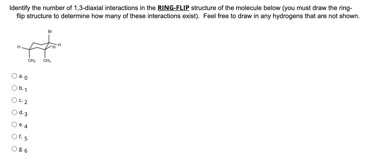 Identify the number of 1,3-diaxial interactions in the RING-FLIP structure of the molecule below (you must draw the ring-
flip structure to determine how many of these interactions exist). Feel free to draw in any hydrogens that are not shown.
Br
H
CH3
CH3
a. 0
O b.1
С. 2
d.3
е. д
f. 5
g. 6
