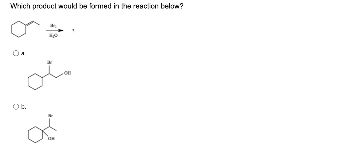 Which product would be formed in the reaction below?
Br2
?
H2O
а.
Br
ol
OH
b.
Br
OH
