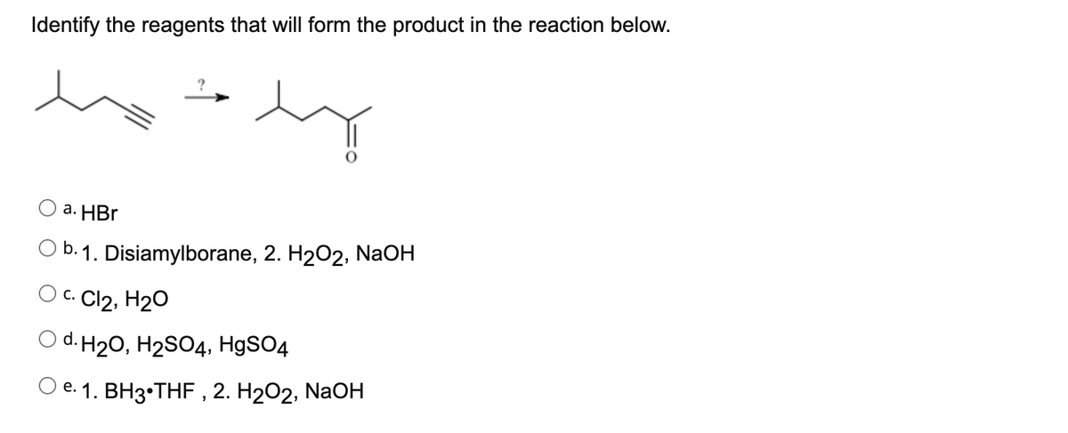 Identify the reagents that will form the product in the reaction below.
a. HBr
O b. 1. Disiamylborane, 2. H202, NaOH
O c. Cl2, H20
O d. H20, H2SO4, H9SO4
Oe. 1. BH3•THF , 2. H2O2, NaOH
е.
