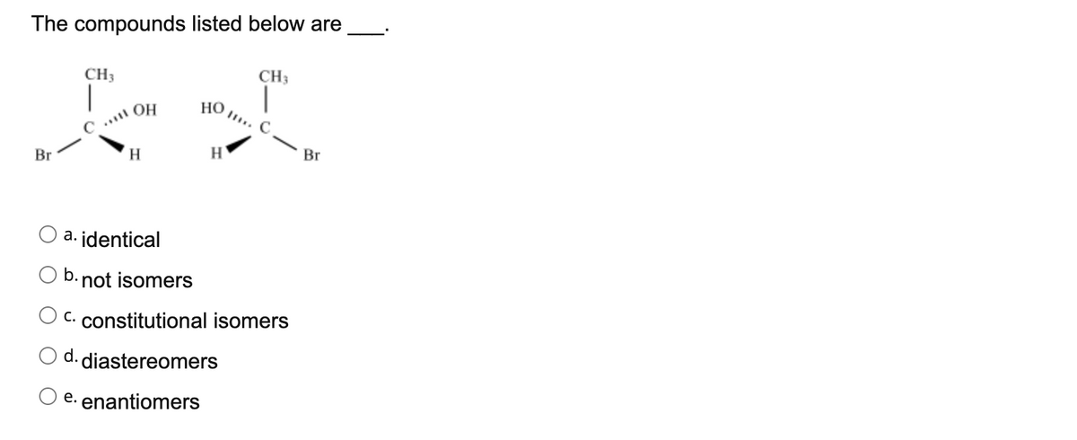 The compounds listed below are
CH3
CH3
HO ..
.. OH
Br
H
H
Br
a. identical
b. not isomers
C. constitutional isomers
d. diastereomers
e. enantiomers

