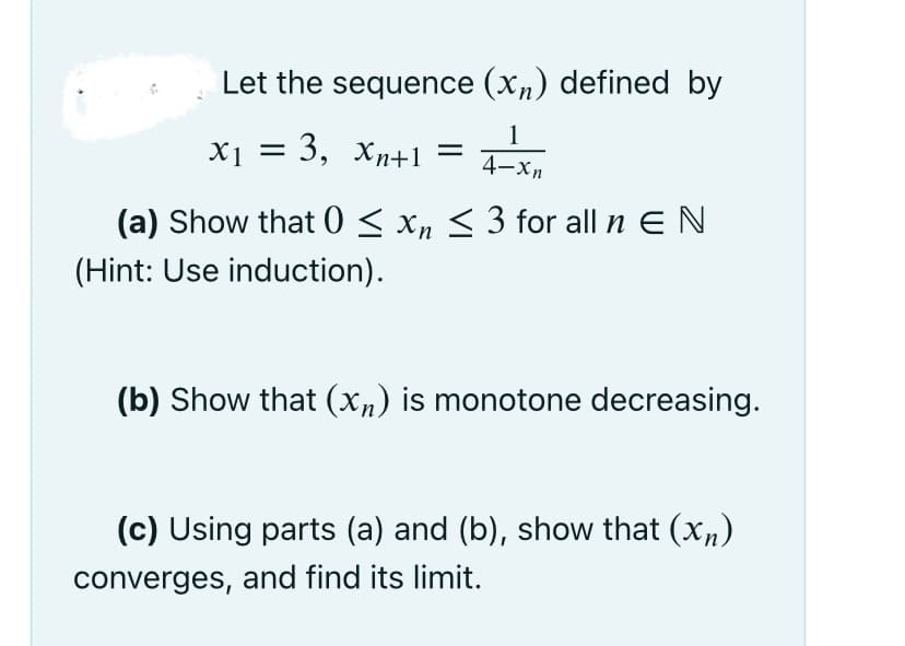Let the sequence (xn) defined by
1
X1 = 3, xn+1
4-хл
(a) Show that 0 < xn < 3 for all n E N
(Hint: Use induction).
(b) Show that (Xn) is monotone decreasing.
(c) Using parts (a) and (b), show that (x,)
converges, and find its limit.
