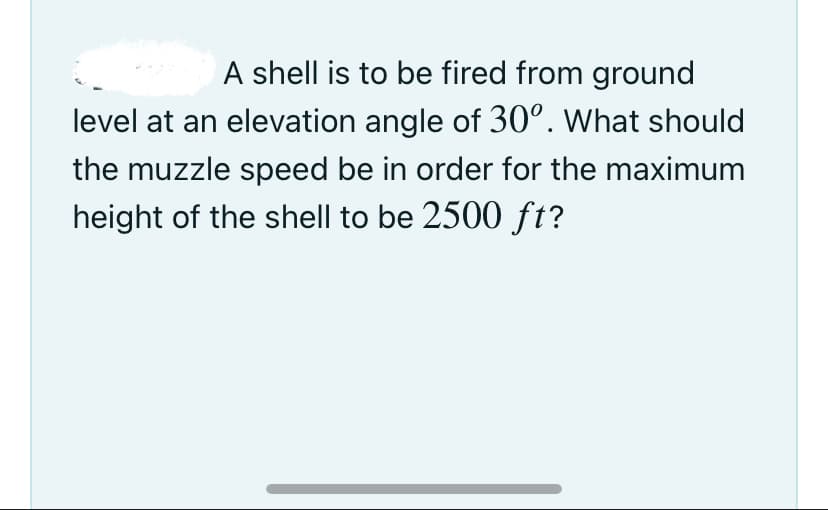A shell is to be fired from ground
level at an elevation angle of 30°. What should
the muzzle speed be in order for the maximum
height of the shell to be 2500 ft?
