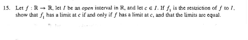 15. Let f : R → R, let I be an open interval in R, and let c e 1. If f, is the restriction of f to 1.
show that f, has a limit at e if and only if f has a limit at c, and that the limits are equal.
