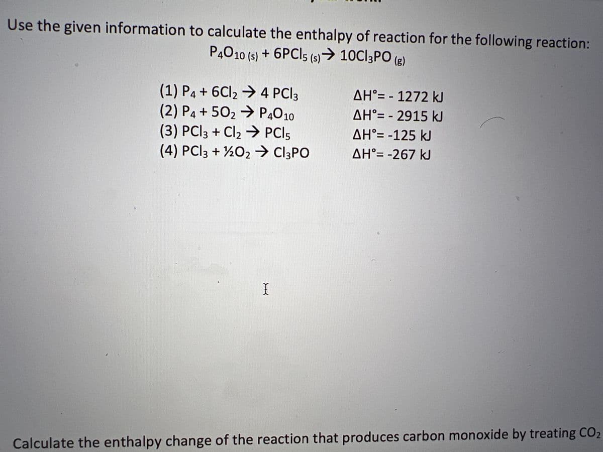 Use the given information to calculate the enthalpy of reaction for the following reaction:
P4010 (s) + 6PCI5 (s) → 10C|3PO(g)
(1) P4 + 6Cl₂ → 4 PCI3
(2) P4 +50₂ → P4010
(3) PCl3 + Cl₂ → PCI 5
(4) PCl3 + 1/2O₂ → C3PO
I
ΔΗ°= - 1272 kJ
AH'= -2915 kJ
AH°= -125 kJ
AH°= -267 kJ
Calculate the enthalpy change of the reaction that produces carbon monoxide by treating CO2